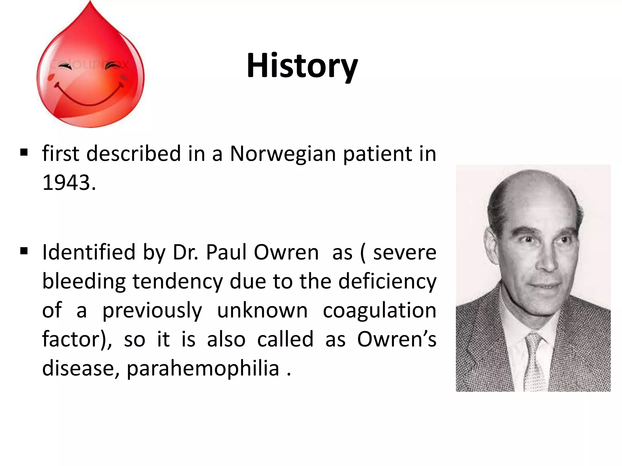 History
 first described in a Norwegian patient in
1943.
 Identified by Dr. Paul Owren as ( severe
bleeding tendency due to the deficiency
of a previously unknown coagulation
factor), so it is also called as Owren’s
disease, parahemophilia .
 