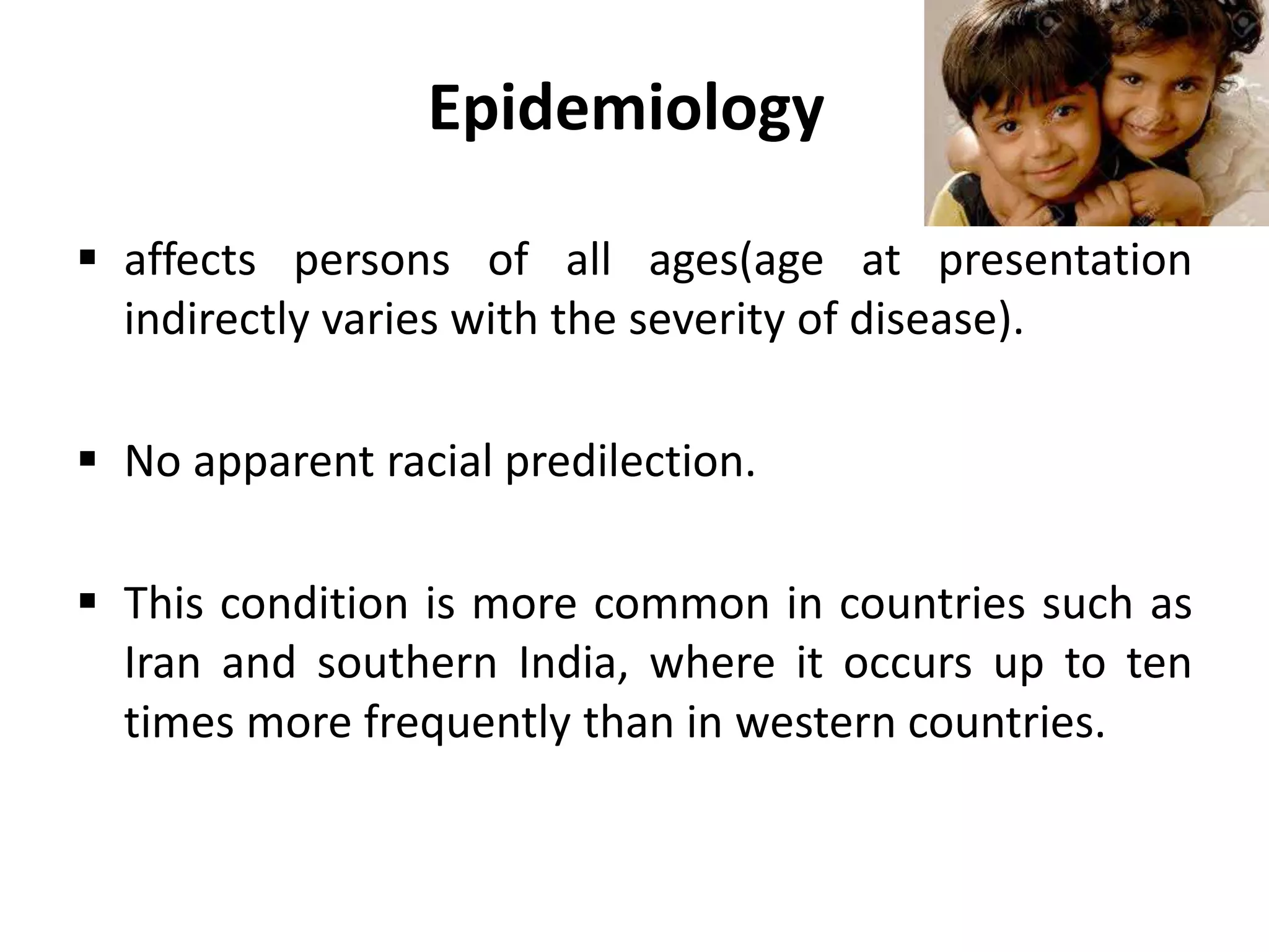 Epidemiology
 affects persons of all ages(age at presentation
indirectly varies with the severity of disease).
 No apparent racial predilection.
 This condition is more common in countries such as
Iran and southern India, where it occurs up to ten
times more frequently than in western countries.
 