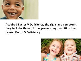 Acquired Factor V Deficiency, the signs and symptoms
may include those of the pre-existing condition that
caused Factor V Deficiency.
 