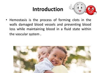 Introduction
• Hemostasis is the process of forming clots in the
walls damaged blood vessels and preventing blood
loss while maintaining blood in a fluid state within
the vascular system .
 