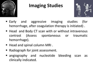 Imaging Studies
 Early and aggressive imaging studies (for
hemorrhage, after coagulation therapy is initiated) .
 Head and Body CT scan with or without intravenous
contrast (Assess spontaneous or traumatic
hemorrhage).
 Head and spinal column MRI .
 Radiograph for joint assessment.
 angiography and nucleotide bleeding scan as
clinically indicated.
 