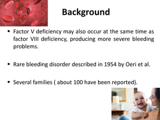  Factor V deficiency may also occur at the same time as
factor VIII deficiency, producing more severe bleeding
problems.
 Rare bleeding disorder described in 1954 by Oeri et al.
 Several families ( about 100 have been reported).
Background
 