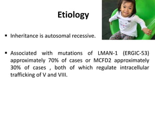 Etiology
 Inheritance is autosomal recessive.
 Associated with mutations of LMAN-1 (ERGIC-53)
approximately 70% of cases or MCFD2 approximately
30% of cases , both of which regulate intracellular
trafficking of V and VIII.
 