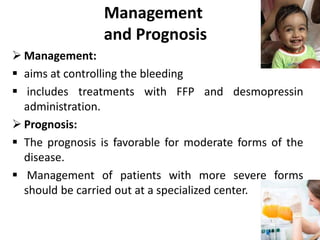 Management
and Prognosis
 Management:
 aims at controlling the bleeding
 includes treatments with FFP and desmopressin
administration.
 Prognosis:
 The prognosis is favorable for moderate forms of the
disease.
 Management of patients with more severe forms
should be carried out at a specialized center.
 