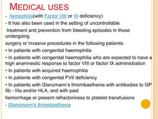 MEDICAL USES
hemophilia(with Factor VIII or IX deficiency)-
- It has also been used in the setting of uncontrollable
treatment and prevention from bleeding episodes in those
undergoing
surgery or invasive procedures in the following patients:
• In patients with congenital haemophilia
• In patients with congenital haemophilia who are expected to have a
high anamnestic response to factor VIII or factor IX administration
• In patients with acquired haemophilia
• In patients with congenital FVII deficiency
• In patients with Glanzmann’s thrombasthenia with antibodies to GP
IIb - IIIa and/or HLA, and with past
or present refractoriness to platelet transfusionshemorrhage
Glanzmann's thrombasthenia-