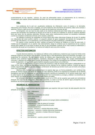www.mcamero.com.mx
                                                                      www.myxango.com.mx/mcamero


sustancialmente en los reportes clínicos. En caso de enfermedad menor, el mejoramiento de la memoria y
recuperación para realizar ciertas habilidades del diario vivir han sido reportadas con frecuencia.

        PIEL
         Los problemas de la piel son usualmente problemas de inflamación como el eczema y la dermatitis,
infecciones como heridas, tiña acne e impétigo, así como trastornos del crecimiento de la dermis, tales como soriasis o
seborrea. Cáncer y daño por el sol completan el cuadro de los trastornos comunes de piel.
         El mangostan una vez más ha sido usado en la medicina tradicional para tratar todos estos problemas. Los
usuarios del mangostan han testificado la eficacia de la fruta en el alivio de molestias en donde la medicina alopática
tiene que hacer uso de potentes esteroides. Muchas veces estos medicamentos proveen de resultados moderados
cuando se considera condiciones crónicas como soriasis y seborrea.
         He utilizado el extracto de mangostan en forma tópica para tratar infecciones fúngicas de la piel. En adultos
con infecciones del canal auditivo externo, un pequeño pedazo de gasa empapado del extracto de mangostan ha
probado ser más efectivo, en mi experiencia, que la prescripción de gotas antibióticas y antiinflamatorias.
         En cuanto a otras historias de éxito, ustedes ya leyeron la historia de Guillermo al inicio de este texto. A
medida que el mangostan se va usando mas extensamente, tengo la confianza que la experiencia de los usuarios
servirá para validar la fe que tiene la gente de Asia en las prioridades curativas de la fruta cuando la inflamación y
condiciones de la piel son el problema. La historia de Guillermo será una entre muchas.

        EFECTOS SISTEMICOS
         Cuando decimos sistémico, los médicos se refieren a las condiciones y trastornos que cruzan los límites entre
sistemas orgánicos para afectar todo el cuerpo. Durante años e visto literalmente cientos de pacientes que llegan a mi
quejándose de cansancio. Me han pagado cientos de dólares para diagnosticarles algo que como muchos otros
doctores poco podemos hacer al respecto. Cansancio, languidez y baja de energía son quejas extremadamente
comunes, y después de verificar que la función de la tiroides y los niveles de hemoglobina son normales y descartar un
cuadro de depresión, no hay mucho que la medicina alopática pueda ofrecer a los enfermos.
         ¿Por qué es esto? Bueno, la causa precisa del cansancio o baja de energía esta sujeta a especulación en el
mejor de los casos, sin importar los pronunciamientos de los videntes de los misterios médicos. Cuando se sepa la
verdad, seguramente resultara en una compleja combinación de factores que tendrá mucho que ver tanto con lo físico
como con lo psicológico.
         Mientras tanto, lo mejor que podemos hacer es esperar algo que, en forma predecible y con confianza nos
provea de manera segura, una dosis de energía. En esto debemos confiar en la experiencia anecdótica de los efectos
energéticos que tiene el mangostan ya que la documentación científica es inexistente. En mi opinión puedo decir, que
la vasta mayoría de las personas que utilizan el mangostan han incrementado su energía y vitalidad. Los beneficios de
estos efectos van desde ancianas sedentarias hasta atletas de triatlón.
         Sin embargo, una reacción paradójica puede ocurrir en un 50% de los usuarios que puede ser somnolencia
después del consumo de mangostan. Para estos pacientes, su dosis a la hora de dormir sigue proveyendo de los
beneficios de la fruta durante el dia y asegura un buen descanso por la noche.

        REGRESO AL MANGOSTAN
         Recapitulando, aquí tenemos algunas propiedades que expertos más que el autor de esta pequeña obra han
atribuido al mangostan:
                         Anti – inflamatorio
                         Antifatiga
                         Antitumoral y preventivo de cáncer
                         Antienvejecimiento
                         Antioxidante
                         Hipoglicemico – baja de azúcar en la sangre (efecto antidiabético)
                         Inmunomulador
                         Antilipidemico – baja de grasa en la sangre
                         Antiobesidad – propicia la perdida de peso
                         Antiarterioesclerotico
                         Antiviral – previene o modula infecciones virales
                         Antibiótico – previene o modula infecciones bacterianas
                         Antifungico – previene o modula infeccione fúngicas
                         Antidepresivo
                         Ansiolítico
                         Anti Alzheimer – ayuda a prevenir la demencia



                                                                                                   Página 13 de 18
 