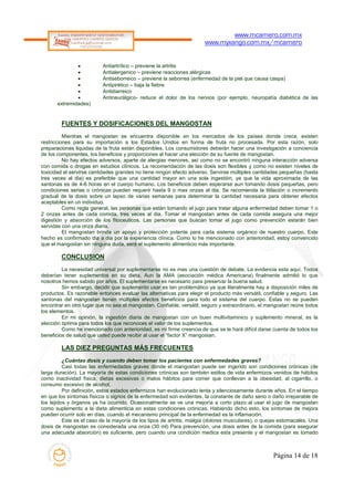 www.mcamero.com.mx
                                                                       www.myxango.com.mx/mcamero


                         Antiartrítico – previene la artritis
                         Antialergenico – previene reacciones alérgicas
                         Antiseborreico – previene la seborrea (enfermedad de la piel que causa caspa)
                         Antipirético – baja la fiebre
                         Antidiarreico
                         Antineurálgico- reduce el dolor de los nervios (por ejemplo, neuropatía diabética de las
       extremidades)


        FUENTES Y DOSIFICACIONES DEL MANGOSTAN
          Mientras el mangostan se encuentra disponible en los mercados de los países donde crece, existen
restricciones para su importación a los Estados Unidos en forma de fruta no procesada. Por esta razón, solo
preparaciones liquidas de la fruta están disponibles. Los consumidores deberán hacer una investigación a conciencia
de los componentes, los beneficios y proporciones al hacer una elección de su fuente de mangostan.
          No hay efectos adversos, aparte de alergias menores, así como no se encontró ninguna interacción adversa
con comida o drogas en estudios clínicos. La recomendación de las dosis son flexibles y como no existen niveles de
toxicidad el servirse cantidades grandes no tiene ningún efecto adverso. Servirse múltiples cantidades pequeñas (hasta
tres veces al dia) es preferible que una cantidad mayor en una sola ingestión, ya que la vida aproximada de las
xantonas es de 4-6 horas en el cuerpo humano. Los beneficios deben esperarse aun tomando dosis pequeñas, pero
condiciones serias o crónicas pueden requerir hasta 9 o mas onzas al dia. Se recomienda la titilación o incremento
gradual de la dosis sobre un lapso de varias semanas para determinar la cantidad necesaria para obtener efectos
aceptables en un individuo.
          Como regla general, las personas que están tomando el jugo para tratar alguna enfermedad deben tomar 1 o
2 onzas antes de cada comida, tres veces al dia. Tomar el mangostan antes de cada comida asegura una mejor
digestión y absorción de los fitoceuticos. Las personas que buscan tomar el jugo como prevención estarán bien
servidas con una onza diaria.
          El mangostan brinda un apoyo y protección potente para cada sistema orgánico de nuestro cuerpo. Este
hecho es confirmado dia a dia por la experiencia clínica. Como lo he mencionado con anterioridad, estoy convencido
que el mangostan sin ninguna duda, será el suplemento alimenticio más importante.

        CONCLUSION
         La necesidad universal por suplementarse no es mas una cuestión de debate. La evidencia esta aquí. Todos
deberían tener suplementos en su dieta. Aun la AMA (asociación médica Americana) finalmente admitió lo que
nosotros hemos sabido por años. El suplementarse es necesario para preservar la buena salud.
         Sin embargo, decidir que suplemento usar es tan problemático ya que literalmente hay a disposición miles de
productos. Es razonable entonces evaluar las alternativas para elegir el producto más versátil, confiable y seguro. Las
xantonas del mangostan tienen múltiples efectos beneficios para todo el sistema del cuerpo. Estas no se pueden
encontrar en otro lugar que no sea el mangostan. Confiable, versátil, seguro y extraordinario, el mangostan reúne todos
los elementos.
         En mi opinión, la ingestión diaria de mangostan con un buen multivitaminico y suplemento mineral, es la
elección óptima para todos los que reconoces el valor de los suplementos.
         Como he mencionado con anterioridad, es mi firme creencia de que se le hará difícil darse cuenta de todos los
beneficios de salud que usted puede recibir al usar el “factor X” mangostan.

        LAS DIEZ PREGUNTAS MÁS FRECUENTES
          ¿Cuántas dosis y cuando deben tomar los pacientes con enfermedades graves?
          Casi todas las enfermedades graves donde el mangostan puede ser ingerido son condiciones crónicas (de
larga duración). La mayoría de estas condiciones crónicas son también estilos de vida enfermizos venidos de hábitos
como inactividad física, dietas excesivas o malos hábitos para comer que conllevan a la obesidad, al cigarrillo, o
consumo excesivo de alcohol.
          Por definición, estos estados enfermizos han evolucionado lenta y silenciosamente durante años. En el tiempo
en que los síntomas físicos o signos de la enfermedad son evidentes, la constante de daño serio o daño irreparable de
los tejidos y órganos ya ha ocurrido. Ocasionalmente se ve una mejoría a corto plazo al usar el jugo de mangostan
como suplemento a la dieta alimenticia en estas condiciones crónicas. Habiendo dicho esto, los síntomas de mejora
pueden ocurrir solo en días, cuando el mecanismo principal de la enfermedad es la inflamación.
          Este es el caso de la mayoría de los tipos de artritis, mialgia (dolores musculares), o quejas estomacales. Una
dosis de mangostan es considerada una onza (30 ml) Para prevención, una dosis antes de la comida (para asegurar
una adecuada absorción) es suficiente, pero cuando una condición medica esta presente y el mangostan es tomado



                                                                                                     Página 14 de 18
 