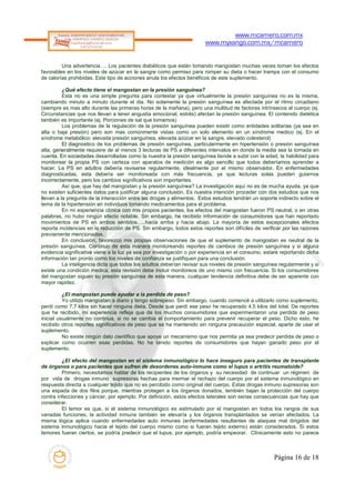 www.mcamero.com.mx
                                                                       www.myxango.com.mx/mcamero


         Una advertencia…. Los pacientes diabéticos que están tomando mangostan muchas veces toman los efectos
favorables en los niveles de azúcar en la sangre como permiso para romper su dieta o hacer trampa con el consumo
de calorías prohibidas. Este tipo de acciones anula los efectos benéficos de este suplemento.

          ¿Qué efecto tiene el mangostan en la presión sanguínea?
          Esta no es una simple pregunta para contestar ya que virtualmente la presión sanguínea no es la misma,
cambiando minuto a minuto durante el dia. No solamente la presión sanguínea es afectada por el ritmo circadiano
(siempre es mas alto durante las primeras horas de la mañana), pero una multitud de factores intrínsecos al cuerpo (ej.
Circunstancias que nos llevan a tener angustia emocional, estrés) afectan la presión sanguínea. El contenido dietética
también es importante (ej. Porciones de sal que tomamos)
          Los problemas de la regulación de la presión sanguínea pueden existir como entidades solitarias (ya sea en
alta o baja presión) pero son mas comúnmente vistas como un solo elemento en un síndrome medico (ej. En el
síndrome metabólico: elevada presión sanguínea, elevada azúcar en la sangre, elevado colesterol)
          El diagnostico de los problemas de presión sanguínea, particularmente en hipertensión o presión sanguínea
alta, generalmente requiere de al menos 3 lecturas de PS a diferentes intervalos en donde la media sea la tomada en
cuenta. En sociedades desarrolladas como la nuestra la presión sanguínea tiende a subir con la edad, la habilidad para
monitorear la propia PS con certeza con aparatos de medición es algo sencillo que todos deberíamos aprender a
hacer. La PS en adultos debería revisarse regularmente, idealmente por el mismo observador. En enfermedades
diagnosticadas, esta debería ser monitoreada con más frecuencia, ya que lecturas solas pueden guiarnos
incorrectamente, pero los cambios significativos son importantes.
          Así que, que hay del mangostan y la presión sanguínea? La investigación aquí no es de mucha ayuda, ya que
no existen suficientes datos para justificar alguna conclusión. Es nuestra intención proceder con dos estudios que nos
llevan a la pregunta de la interacción entre las drogas y alimentos. Estos estudios tendrán un soporte indirecto sobre el
tema de la hipertensión en individuos tomando medicamentos para el problema.
          En mi experiencia clínica con mis propios pacientes, los efectos del mangostan fueron PS neutral, o en otras
palabras, no hubo ningún efecto notable. Sin embargo, he recibido información de consumidores que han reportado
movimientos de PS en ambos sentidos…..hacia arriba y hacia abajo. La mayoría de estos excepcionales efectos
reporta incidencias en la reducción de PS. Sin embargo, todos estos reportes son difíciles de verificar por las razones
previamente mencionadas.
          En conclusión, favorezco mis propias observaciones de que el suplemento de mangostan es neutral de la
presión sanguínea. Continuo de esta manera monitoreando reportes de cambios de presión sanguínea y si alguna
evidencia significativa viene a la luz ya sea por investigación o por experiencia en el consumo, estaré reportando dicha
información tan pronto como los niveles de confianza se justifiquen para una conclusión.
          La inteligencia dicta que todos los adultos deberían revisar sus niveles de presión sanguínea regularmente y si
existe una condición medica, esta revisión debe incluir monitoreos de uno mismo con frecuencia. Si los consumidores
del mangostan siguen su presión sanguínea de esta manera, cualquier tendencia definitiva debe de ser aparente con
mayor rapidez.

          ¿El mangostan puede ayudar a la perdida de peso?
          Yo utilizo mangostan a diario y tengo sobrepeso. Sin embargo, cuando comencé a utilizarlo como suplemento,
perdí como 7.7 kilos sin hacer ninguna dieta. Desde que perdí ese peso he recuperado 4.5 kilos del total. De reportes
que he recibido, mi experiencia refleja que de los muchos consumidores que experimentaron una perdida de peso
inicial usualmente no continua, si no se cambia el comportamiento para prevenir recuperar el peso. Dicho esto, he
recibido otros reportes significativos de peso que se ha mantenido sin ninguna precaución especial, aparte de usar el
suplemento.
          No existe ningún dato científico que apoye un mecanismo que nos permita ya sea predecir perdida de peso o
explicar como ocurren esas perdidas. No he tenido reportes de consumidores que hayan ganado peso por el
suplemento.

         ¿El efecto del mangostan en el sistema inmunológico lo hace inseguro para pacientes de transplante
de órganos o para pacientes que sufren de desordenes auto-inmune como el lupus o artritis reumatoide?
         Primero, necesitamos hablar de los recipientes de los órganos y su necesidad de continuar un régimen de
por vida de drogas inmuno supresoras hechas para mermar el rechazo del cuerpo por el sistema inmunológico en
respuesta directa a cualquier tejido que no es percibido como original del cuerpo. Estas drogas inmuno supresoras son
una espada de dos filos porque, mientras protegen a los órganos donados, también bajan la protección del cuerpo
contra infecciones y cáncer, por ejemplo. Por definición, estos efectos laterales son serias consecuencias que hay que
considerar.
         El temor es que, si el sistema inmunológico es estimulado por el mangostan en todos los rangos de sus
variadas funciones, la actividad inmune también se elevaría y los órganos transplantados se verían afectados. La
misma lógica aplica cuando enfermedades auto inmunes (enfermedades resultantes de ataques mal dirigidos del
sistema inmunológico hacia el tejido del cuerpo mismo como si fueran tejido externo) están considerados. Si estos
temores fueran ciertos, se podría predecir que el lupus, por ejemplo, podría empeorar. Clínicamente esto no parece



                                                                                                     Página 16 de 18
 