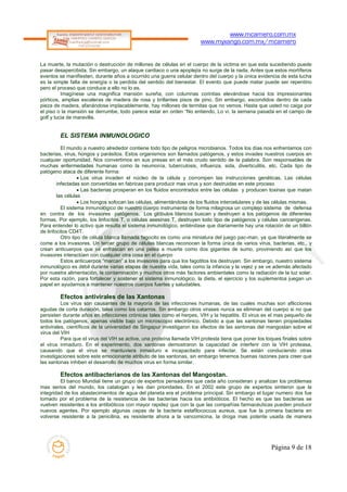 www.mcamero.com.mx
                                                                       www.myxango.com.mx/mcamero


La muerte, la mutación o destrucción de millones de células en el cuerpo de la victima en que esta sucediendo puede
pasar desapercibida. Sin embargo, un ataque cardiaco o una apoplejía no surge de la nada. Antes que estos mortíferos
eventos se manifiesten, durante años a ocurrido una guerra celular dentro del cuerpo y la única evidencia de esta lucha
es la simple falta de energía o la perdida del sentido del bienestar. El evento que puede matar puede ser repentino
pero el proceso que conduce a ello no lo es.
          Imagínese una magnifica mansión sureña, con columnas corintias elevándose hacia los impresionantes
pórticos, amplias escaleras de madera de rosa y brillantes pisos de pino. Sin embargo, escondidos dentro de cada
pieza de madera, afanándose implacablemente, hay millones de termitas que no vemos. Hasta que usted no caiga por
el piso o la mansión se derrumbe, todo parece estar en orden “No entiendo, Lo vi. la semana pasada en el campo de
golf y lucia de maravilla.


        EL SISTEMA INMUNOLOGICO
          El mundo a nuestro alrededor contiene todo tipo de peligros microbianos. Todos los días nos enfrentamos con
bacterias, virus, hongos y parásitos. Estos organismos son llamados patógenos, y estos invades nuestros cuerpos en
cualquier oportunidad. Nos convertimos en sus presas en el más crudo sentido de la palabra. Son responsables de
muchas enfermedades humanas como la neumonía, tuberculosis, influenza, sida, diverticulitis, etc. Cada tipo de
patógeno ataca de diferente forma:
                   Los virus invaden el núcleo de la célula y corrompen las instrucciones genéticas. Las células
        infectadas son convertidas en fabricas para producir mas virus y son destruidas en este proceso
                   Las bacterias prosperan en los fluidos encontrados entre las células y producen toxinas que matan
        las células
                   Los hongos sofocan las células, alimentándose de los fluidos intercelulares y de las células mismas.
          El sistema inmunológico de nuestro cuerpo instrumenta de forma milagrosa un complejo sistema de defensa
en contra de los invasores patógenos. Los glóbulos blancos buscan y destruyen a los patógenos de diferentes
formas. Por ejemplo, los linfocitos T, o células asesinas T, destruyen todo tipo de patógenos y células cancerigenas.
Para entender lo activo que resulta el sistema inmunológico, entiéndase que diariamente hay una rotación de un billón
de linfocitos CD4T.
          Otro tipo de célula blanca llamada fagocito es como una miniatura del juego pac-man, ya que literalmente se
come a los invasores. Un tercer grupo de células blancas reconocen la forma única de varios virus, bacterias, etc., y
crean anticuerpos que se enfrascan en una pelea a muerte como dos gigantes de sumo, proviniendo así que los
invasores interactúen con cualquier otra cosa en el cuerpo
          Estos anticuerpos “marcan” a los invasores para que los fagotitos los destruyan. Sin embargo, nuestro sistema
inmunológico es débil durante varias etapas de nuestra vida, tales como la infancia y la vejez y se ve además afectado
por nuestra alimentación, la contaminación y muchos otros más factores ambientales como la radiación de la luz solar.
Por esta razón, para fortalecer y sostener el sistema inmunológico, la dieta, el ejercicio y los suplementos juegan un
papel en ayudarnos a mantener nuestros cuerpos fuertes y saludables.

        Efectos antivirales de las Xantonas
          Los virus son causantes de la mayoría de las infecciones humanas, de las cuales muchas son aflicciones
agudas de corta duración, tales como los catarros. Sin embargo otros virases nunca se eliminan del cuerpo si no que
persisten durante años en infecciones crónicas tales como el herpes, VIH y la hepatitis. El virus es el mas pequeño de
todos los patógenos, apenas visible bajo un microscopio electrónico. Debido a que las xantonas tienen propiedades
antivirales, científicos de la universidad de Singapur investigaron los efectos de las xantonas del mangostan sobre el
virus del VIH
          Para que el virus del VIH se active, una proteína llamada VIH protesta tiene que poner los toques finales sobre
el virus inmaduro. En el experimento, dos xantonas demostraron la capacidad de interferir con la VIH proteasa,
causando que el virus se mantuviera inmaduro e incapacitado para infectar. Se están conduciendo otras
investigaciones sobre este emocionante atributo de las xantonas, sin embargo tenemos buenas razones para creer que
las xantonas inhiben el desarrollo de muchos virus en forma similar.

        Efectos antibacterianos de las Xantonas del Mangostan.
         El banco Mundial tiene un grupo de expertos pensadores que cada año consideran y analizan los problemas
mas serios del mundo, los catalogan y les dan prioridades. En el 2002 este grupo de expertos sintieron que la
integridad de los abastecimientos de agua del planeta era el problema principal. Sin embargo el lugar numero dos fue
tomado por el problema de la resistencia de las bacterias hacia los antibióticos. El hecho es que las bacterias se
vuelven resistentes a los antibióticos con mayor rapidez que con la que las compañías farmacéuticas pueden producir
nuevos agentes. Por ejemplo algunas cepas de la bacteria estafilococcus aureus, que fue la primera bacteria en
volverse resistente a la penicilina, es resistente ahora a la vancomicina, la droga mas potente usada de manera




                                                                                                       Página 9 de 18
 