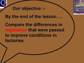 Our objective :- By the end of the lesson…. Compare the differences in  legislation  that were passed to improve conditions in factories 