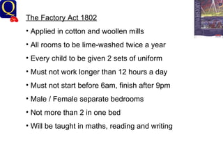 History Department The Factory Act 1802 Applied in cotton and woollen mills All rooms to be lime-washed twice a year Every child to be given 2 sets of uniform Must not work longer than 12 hours a day Must not start before 6am, finish after 9pm Male / Female separate bedrooms Not more than 2 in one bed Will be taught in maths, reading and writing 