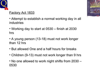 History Department Factory Act 1833 Attempt to establish a normal working day in all industries Working day to start at 0530 – finish at 2030 hrs A young person (13-18) must not work longer than 12 hrs But allowed One and a half hours for breaks Children (9-13) must not work longer than 9 hrs No one allowed to work night shifts from 2030 – 0530  