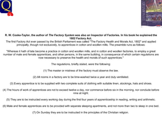 History Department R. W. Cooke-Taylor, the author of  The Factory System  was also an Inspector of Factories. In his book he explained the 1802 Factory Act.   The first Factory Act ever passed by the British Parliament was called "The Factory Health and Morals Act, 1802" and applied principally, though not exclusively, to apprentices in cotton and woollen mills. The preamble runs as follows: "Whereas it hath of late become a practice in cotton and woollen mills, and in cotton and woollen factories, to employ a great number of male and female apprentices, and other persons, in the same building, in consequence of which certain regulations are now necessary to preserve the health and morals of such apprentices." The regulations, briefly stated, were the following: (1) The master or mistress of the factory must observe the law. (2) All rooms in a factory are to be lime-washed twice a year and duly ventilated. (3) Every apprentice is to be supplied with two complete suits of clothing with suitable linen, stockings, hats and shoes. (4) The hours of work of apprentices are not to exceed twelve a day, nor commence before six in the morning, nor conclude before nine at night. (5) They are to be instructed every working day during the first four years of apprenticeship in reading, writing and arithmetic. (6) Male and female apprentices are to be provided with separate sleeping apartments, and not more than two to sleep in one bed. (7) On Sunday they are to be instructed in the principles of the Christian religion.    