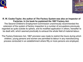 History Department R. W. Cooke-Taylor, the author of  The Factory System  was also an Inspector of Factories. In his book he explained the 1867 Factory Act.   The Second Children's Employment Commission unanimously recommended the extension of the system of factory inspection to a number of occupations previously regarded as quite outside its sphere, and its modified application in others, hereafter to be dealt with; which seemed practically to exhaust the whole field of material labour.  The Factory Extension Act, 1867 provision was made to restrict the hours during which children, young persons and women are permitted to labour in any manufacturing process conducted in an establishment where fifty or more persons are employed.   