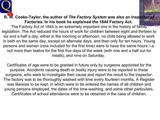 History Department R. W. Cooke-Taylor, the author of  The Factory System  was also an Inspector of Factories. In his book he explained the 1844 Factory Act.   The Factory Act of 1844 is an extremely important one in the history of family legislation. The Act reduced the hours of work for children between eight and thirteen to six and a half a day, either in the morning or afternoon, no child being allowed to work in both on the same day, except on alternate days, and then only for ten hours. Young persons and women (now included for the first time) were to have the same hours, i.e. not more than twelve for the first five days of the week (with one and a half out for meals), and nine on Saturday.  Certificates of age were to be granted in future only by surgeons appointed for the purpose. Accidents causing death or bodily injury were to be reported to these surgeons, who were to investigate their cause and report the result to the inspector. The factory was to be thoroughly washed with lime every fourteen months. A Register was likewise to be kept; in which were to be entered the names of all children and young persons employed, the dates of the lime-washing, and some other particulars. Certificates of school attendance were to be obtained in the case of children.   