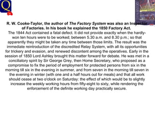 History Department R. W. Cooke-Taylor, the author of  The Factory System  was also an Inspector of Factories. In his book he explained the 1850 Factory Act.   The 1844 Act contained a fatal defect. It did not provide exactly when the hardly-won ten hours were to be worked; between 5.30 a.m. and 8.30 p.m.; so that apparently they might be taken any time between those limits. The result was the immediate reintroduction of the discredited Relay System, with all its opportunities for trickery and evasion, and renewed discontent among the operatives. Early in the session of 1850 Lord Ashley brought this matter forward for debate. He was met in a conciliatory spirit by Sir George Grey, then Home Secretary, who proposed as a compromise to fix the period of employment for protected persons from six in the morning till six in the evening in summer, and from seven in the morning till seven in the evening in winter (with one and a half hours out for meals) and that all work should cease at two o'clock on Saturday: the effect of which would be to slightly increase the weekly working hours from fifty-eight to sixty, while rendering the enforcement of the definite working day practically secure.   