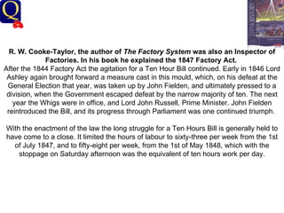 History Department R. W. Cooke-Taylor, the author of  The Factory System  was also an Inspector of Factories. In his book he explained the 1847 Factory Act.   After the 1844 Factory Act the agitation for a Ten Hour Bill continued. Early in 1846 Lord Ashley again brought forward a measure cast in this mould, which, on his defeat at the General Election that year, was taken up by John Fielden, and ultimately pressed to a division, when the Government escaped defeat by the narrow majority of ten. The next year the Whigs were in office, and Lord John Russell, Prime Minister. John Fielden reintroduced the Bill, and its progress through Parliament was one continued triumph.  With the enactment of the law the long struggle for a Ten Hours Bill is generally held to have come to a close. It limited the hours of labour to sixty-three per week from the 1st of July 1847, and to fifty-eight per week, from the 1st of May 1848, which with the stoppage on Saturday afternoon was the equivalent of ten hours work per day.   