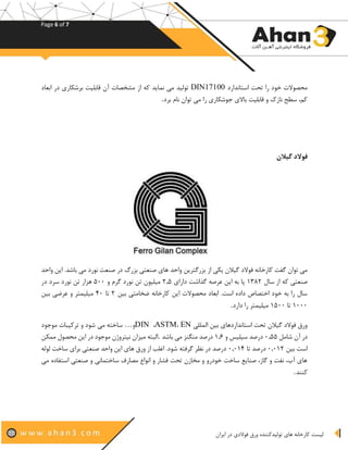 Page 6 of 7
‫تو‬ ‫های‬ ‫کارخانه‬ ‫لیست‬‫ورق‬ ‫لیدکننده‬‫ایران‬ ‫در‬ ‫فوالدی‬
‫استاندارد‬ ‫تحت‬ ‫را‬ ‫خود‬ ‫محصوالت‬DIN17100‫از‬ ‫که‬ ‫نماید‬ ‫می‬ ‫تولید‬‫ابعاد‬ ‫در‬ ‫برشکاری‬ ‫قابلیت‬ ‫آن‬ ‫مشخصات‬
‫را‬ ‫جوشکاری‬ ‫باالی‬ ‫قابلیت‬ ‫و‬ ‫نازک‬ ‫سطح‬ ،‫کم‬‫برد‬ ‫نام‬ ‫توان‬ ‫می‬.
‫گیالن‬ ‫فوالد‬
‫از‬ ‫یکی‬ ‫گیالن‬ ‫فوالد‬ ‫کارخانه‬ ‫گفت‬ ‫توان‬ ‫می‬‫واحد‬ ‫این‬ .‫باشد‬ ‫می‬ ‫نورد‬ ‫صنعت‬ ‫در‬ ‫بزرگ‬ ‫صنعتی‬ ‫های‬ ‫واحد‬ ‫بزرگترین‬
‫از‬ ‫که‬ ‫صنعتی‬‫سال‬۱۳۸۲‫دارای‬ ‫گذاشت‬ ‫عرصه‬ ‫این‬ ‫به‬ ‫پا‬۲.۵‫و‬ ‫گرم‬ ‫نورد‬ ‫تن‬ ‫میلیون‬۵۰۰‫تن‬ ‫هزار‬‫در‬ ‫سرد‬ ‫نورد‬
‫ا‬ ‫محصوالت‬ ‫ابعاد‬ .‫است‬ ‫داده‬ ‫اختصاص‬ ‫خود‬ ‫به‬ ‫را‬ ‫سال‬‫کارخانه‬ ‫ین‬‫بین‬ ‫ضخامتی‬۲‫تا‬۴۰‫بین‬ ‫عرضی‬ ‫و‬ ‫میلیمتر‬
۱۰۰۰‫تا‬۱۵۰۰‫دارد‬ ‫را‬ ‫میلیمتر‬.
‫المللی‬ ‫بین‬ ‫استانداردهای‬ ‫تحت‬ ‫گیالن‬ ‫فوالد‬ ‫ورق‬EN،ASTM،DIN‫و‬…‫ساخته‬‫می‬‫موجود‬ ‫ترکیبات‬ ‫و‬ ‫شود‬
‫شامل‬ ‫آن‬ ‫در‬۰.۵۵‫و‬ ‫سیلیس‬ ‫درصد‬۱.۶‫باشد‬ ‫می‬ ‫منگنز‬ ‫درصد‬.‫م‬ ‫این‬ ‫در‬ ‫موجود‬ ‫نیتروژن‬ ‫میزان‬ ‫البته‬‫ممکن‬ ‫حصول‬
‫بین‬ ‫است‬۰.۰۱۲‫تا‬ ‫درصد‬۰.۰۱۴‫لوله‬ ‫ساخت‬ ‫برای‬ ‫صنعتی‬ ‫واحد‬ ‫این‬ ‫های‬ ‫ورق‬ ‫از‬ ‫اغلب‬ .‫شود‬ ‫گرفته‬ ‫نظر‬ ‫در‬ ‫درصد‬
‫مصارف‬ ‫انواع‬ ‫و‬ ‫فشار‬ ‫تحت‬ ‫مخازن‬ ‫و‬ ‫خودرو‬ ‫ساخت‬ ‫صنایع‬ ،‫گاز‬ ‫و‬ ‫نفت‬ ،‫آب‬ ‫های‬‫می‬ ‫استفاده‬ ‫صنعتی‬ ‫و‬ ‫ساختمانی‬
‫کنند‬.
 