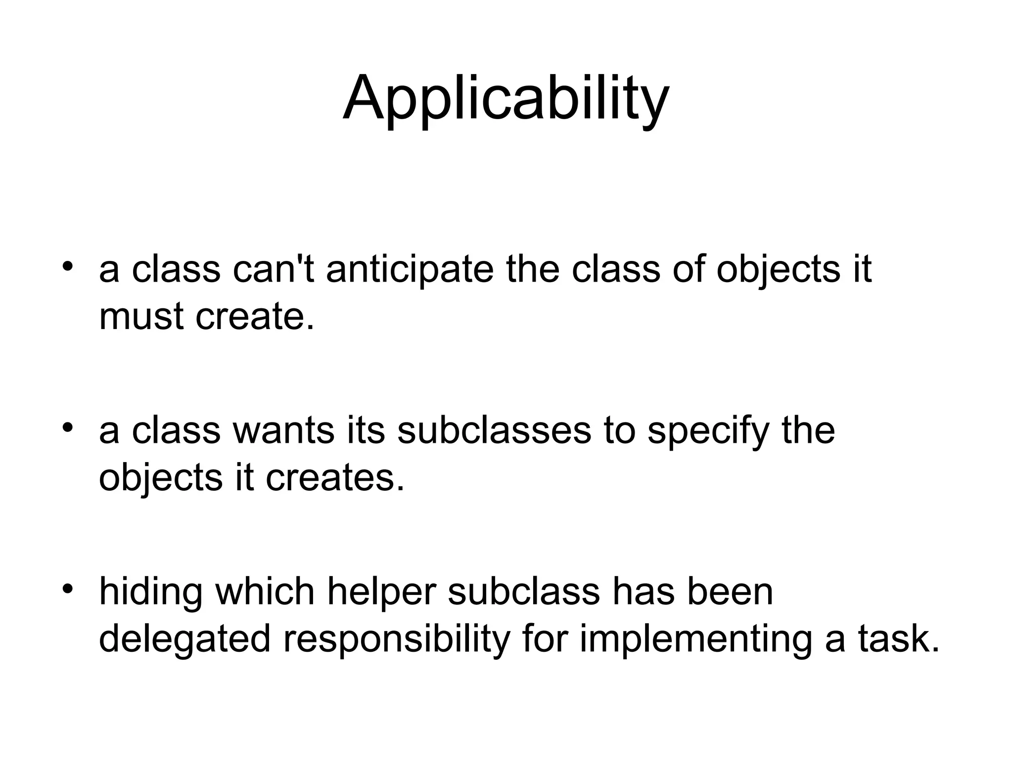 Applicability a class can't anticipate the class of objects it must create. a class wants its subclasses to specify the objects it creates. hiding which helper subclass has been delegated responsibility for implementing a task.