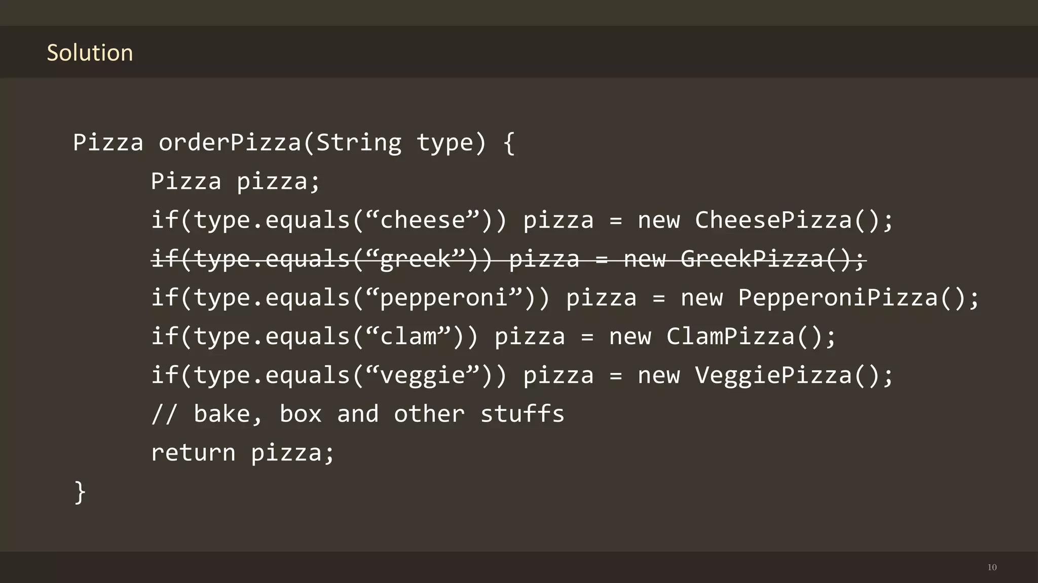 Solution
10
Pizza orderPizza(String type) {
Pizza pizza;
if(type.equals(“cheese”)) pizza = new CheesePizza();
if(type.equals(“greek”)) pizza = new GreekPizza();
if(type.equals(“pepperoni”)) pizza = new PepperoniPizza();
if(type.equals(“clam”)) pizza = new ClamPizza();
if(type.equals(“veggie”)) pizza = new VeggiePizza();
// bake, box and other stuffs
return pizza;
}
 