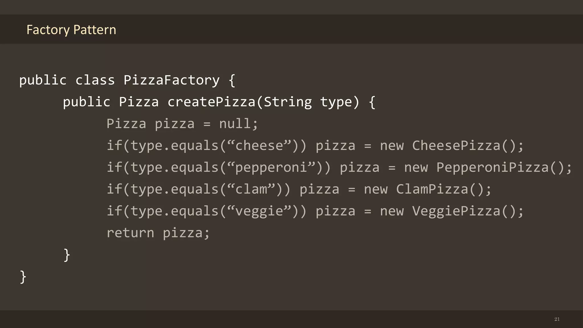 Factory Pattern
21
public class PizzaFactory {
public Pizza createPizza(String type) {
Pizza pizza = null;
if(type.equals(“cheese”)) pizza = new CheesePizza();
if(type.equals(“pepperoni”)) pizza = new PepperoniPizza();
if(type.equals(“clam”)) pizza = new ClamPizza();
if(type.equals(“veggie”)) pizza = new VeggiePizza();
return pizza;
}
}
 