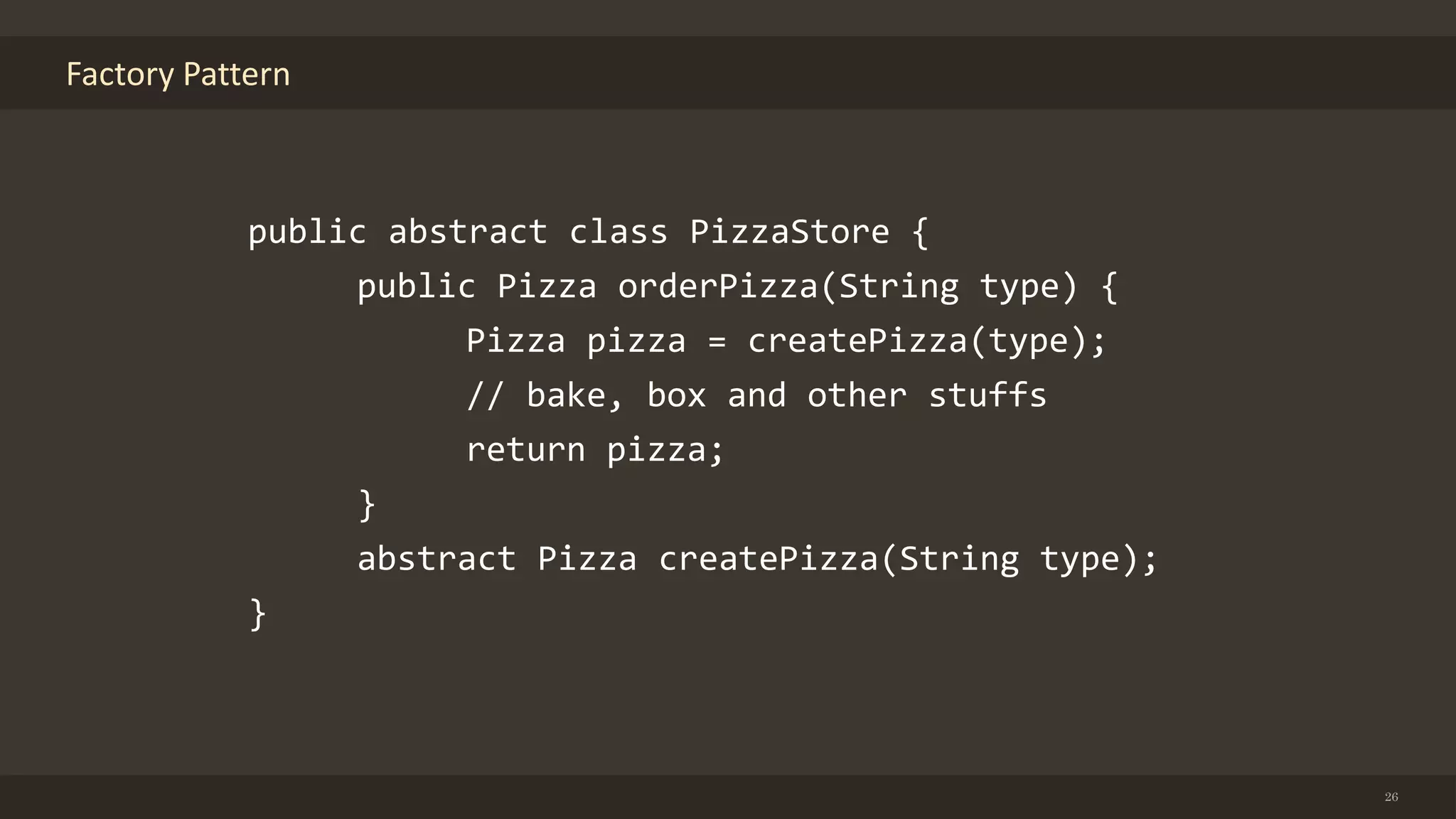 Factory Pattern
26
public abstract class PizzaStore {
public Pizza orderPizza(String type) {
Pizza pizza = createPizza(type);
// bake, box and other stuffs
return pizza;
}
abstract Pizza createPizza(String type);
}
 