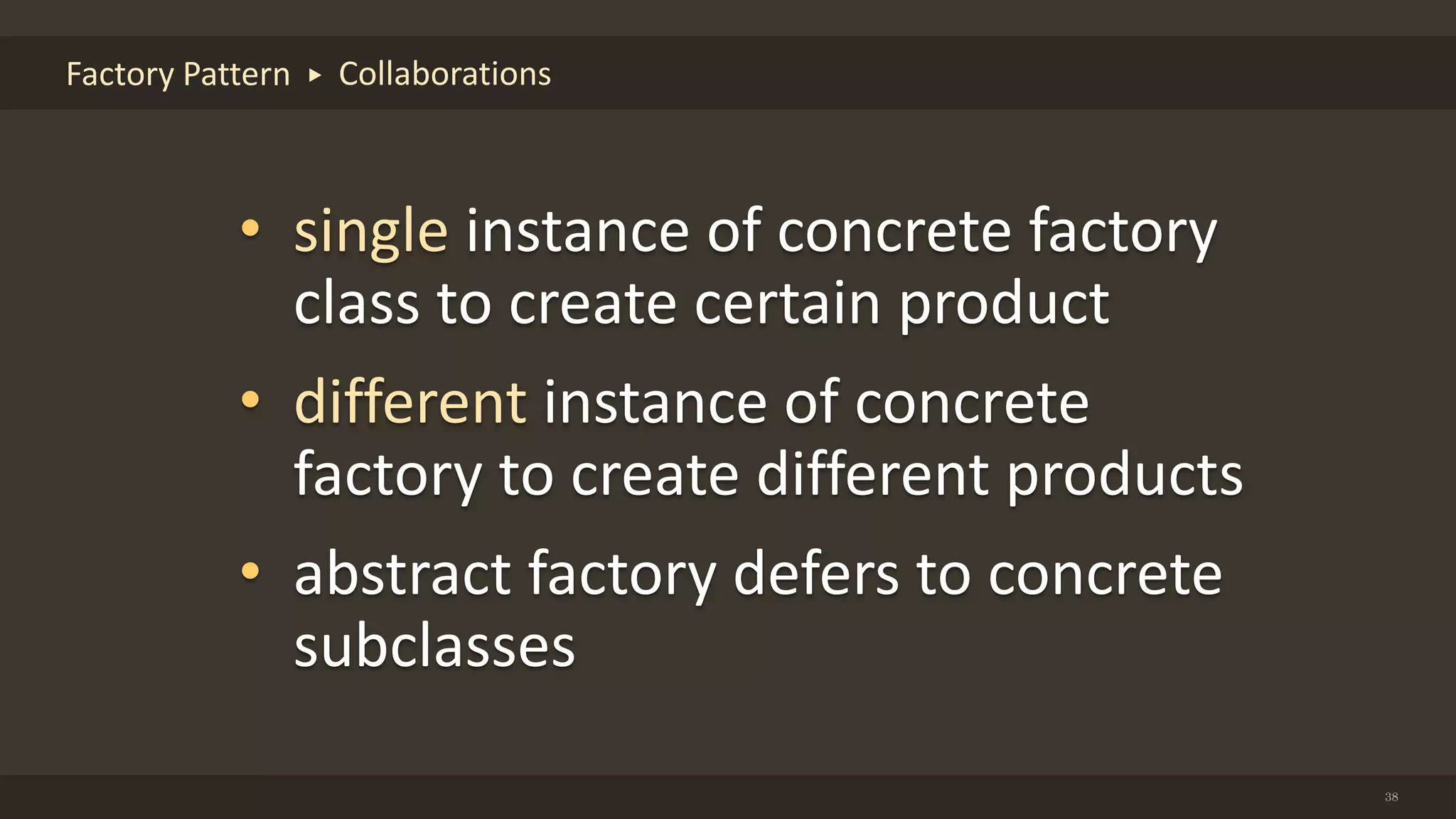 38
Factory Pattern Collaborations
• single instance of concrete factory
class to create certain product
• different instance of concrete
factory to create different products
• abstract factory defers to concrete
subclasses
 