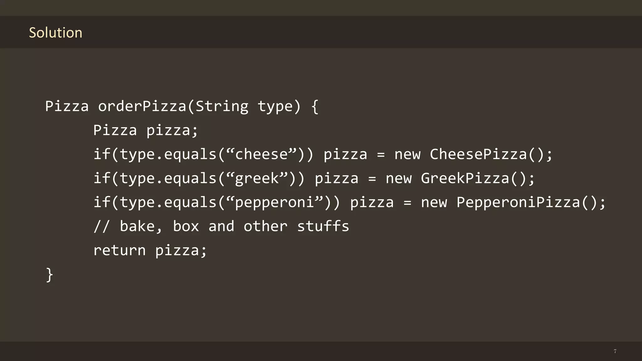 Solution
7
Pizza orderPizza(String type) {
Pizza pizza;
if(type.equals(“cheese”)) pizza = new CheesePizza();
if(type.equals(“greek”)) pizza = new GreekPizza();
if(type.equals(“pepperoni”)) pizza = new PepperoniPizza();
// bake, box and other stuffs
return pizza;
}
 