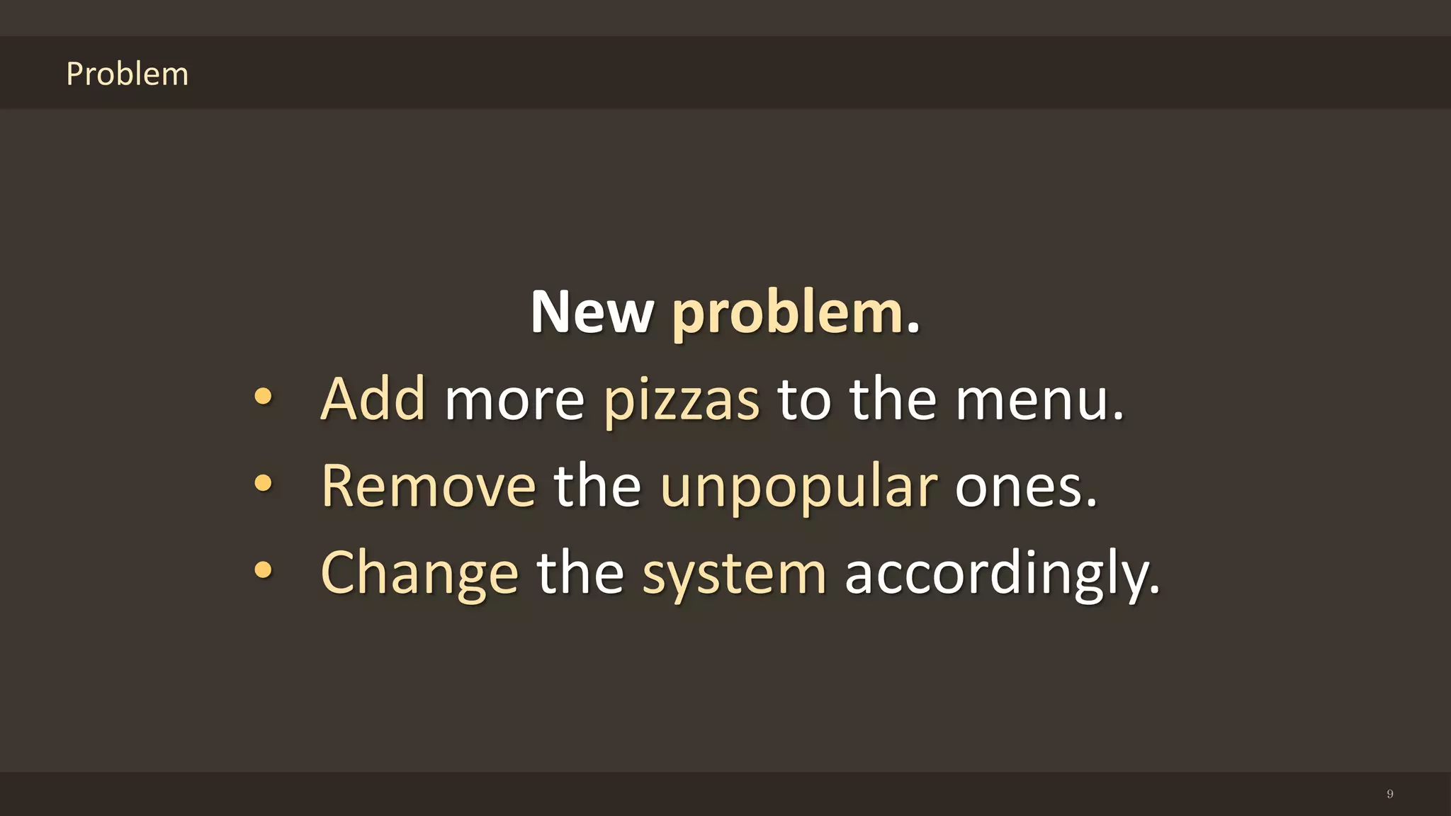 Problem
9
New problem.
• Add more pizzas to the menu.
• Remove the unpopular ones.
• Change the system accordingly.
 