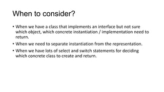 When to consider?
• When we have a class that implements an interface but not sure
  which object, which concrete instantiation / implementation need to
  return.
• When we need to separate instantiation from the representation.
• When we have lots of select and switch statements for deciding
  which concrete class to create and return.
 