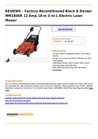 REVIEWS - Factory-Reconditioned Black & Decker
MM1800R 12 Amp 18-in 3-in-1 Electric Lawn
Mower
ViewUserReviews
Average Customer Rating
4.0 out of 5
Product Feature
12 Amp motor for adequate power in all cuttingq
modes
No gas, oil, or tune-ups make it effortless to startq
and maintain
Lightweight design makes mower easy to pushq
and maneuver across the lawn
Note: Side discharge chute sold separatelyq
Read moreq
Product Description
This is a factory reconditioned product. Reconditioned generally means that the product has been returned to
the manufacturer, who brings the product back to like new condition. Some products may contain cosmetic
blemishes. Includes 12 Amp 18-in 3-in-1 Electric Lawn Mower -MM1800R, Mulch Plug, Rear-Bag Assembly Read
more
You May Also Like
Coleman Cable 02309 16/3 Vinyl Outdoor Extension Cord, Orange, 100-Feet
Bayco K-100 150-Foot Cord Reel
Weed Eater 952701594 0.065-Inch-by-200-Foot Bulk Round String Trimmer Line
 