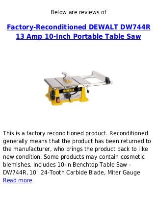 Below are reviews of
Factory-Reconditioned DEWALT DW744R
13 Amp 10-Inch Portable Table Saw
This is a factory reconditioned product. Reconditioned
generally means that the product has been returned to
the manufacturer, who brings the product back to like
new condition. Some products may contain cosmetic
blemishes. Includes 10-in Benchtop Table Saw -
DW744R, 10" 24-Tooth Carbide Blade, Miter Gauge
Read more
 