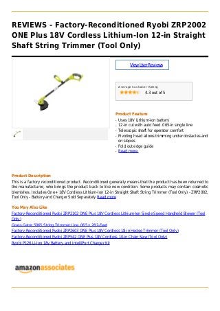 REVIEWS - Factory-Reconditioned Ryobi ZRP2002
ONE Plus 18V Cordless Lithium-Ion 12-in Straight
Shaft String Trimmer (Tool Only)
ViewUserReviews
Average Customer Rating
4.3 out of 5
Product Feature
Uses 18V Lithium-ion batteryq
12-in cut with auto feed .065-in single lineq
Telescopic shaft for operator comfortq
Pivoting head allows trimming under obstacles andq
on slopes
Fold out edge guideq
Read moreq
Product Description
This is a factory reconditioned product. Reconditioned generally means that the product has been returned to
the manufacturer, who brings the product back to like new condition. Some products may contain cosmetic
blemishes. Includes One+ 18V Cordless Lithium-Ion 12-in Straight Shaft String Trimmer (Tool Only) - ZRP2002,
Tool Only - Battery and Charger Sold Separately Read more
You May Also Like
Factory-Reconditioned Ryobi ZRP2102 ONE Plus 18V Cordless Lithium-Ion Single Speed Handheld Blower (Tool
Only)
Grass Gator 5065 String Trimmer Line .065 x 282-Feet
Factory-Reconditioned Ryobi ZRP2603 ONE Plus 18V Cordless 18-in Hedge Trimmer (Tool Only)
Factory-Reconditioned Ryobi ZRP542 ONE Plus 18V Cordless 10-in Chain Saw (Tool Only)
Ryobi P126 Li-Ion 18v Battery and IntelliPort Charger Kit
 