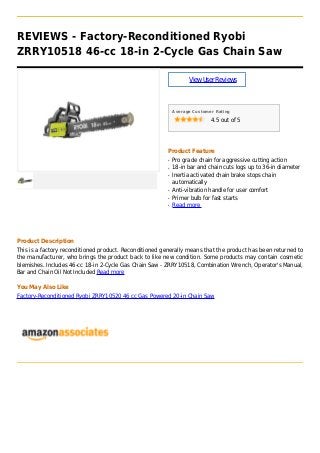 REVIEWS - Factory-Reconditioned Ryobi
ZRRY10518 46-cc 18-in 2-Cycle Gas Chain Saw
ViewUserReviews
Average Customer Rating
4.5 out of 5
Product Feature
Pro grade chain for aggressive cutting actionq
18-in bar and chain cuts logs up to 36-in diameterq
Inertia activated chain brake stops chainq
automatically
Anti-vibration handle for user comfortq
Primer bulb for fast startsq
Read moreq
Product Description
This is a factory reconditioned product. Reconditioned generally means that the product has been returned to
the manufacturer, who brings the product back to like new condition. Some products may contain cosmetic
blemishes. Includes 46-cc 18-in 2-Cycle Gas Chain Saw - ZRRY10518, Combination Wrench, Operator's Manual,
Bar and Chain Oil Not Included Read more
You May Also Like
Factory-Reconditioned Ryobi ZRRY10520 46 cc Gas Powered 20-in Chain Saw
 
