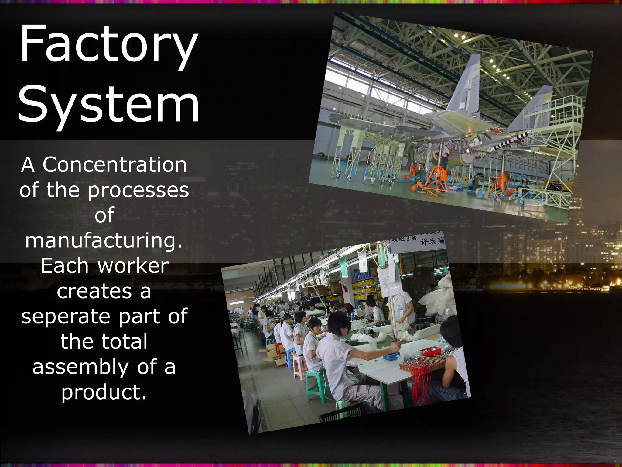 Factory System A Concentration of the processes of manufacturing. Each worker creates a seperate part of the total assembly of a product.