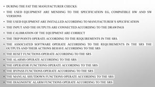 • DURING THE FAT THE MANUFACTURER CHECKS:
• THE USED EQUIPMENT ARE MENDING TO THE SPECIFICATION EG, COMPATIBLE HW AND SW
VERSIONS
• THE USED EQUIPMENT ARE INSTALLED ACCORDING TO MANUFACTURER’S SPECIFICATION
• THE INPUT AND THE OUTPUTS ARE CONNECTED ACCORDING TO THE DRAWINGS
• THE CALIBRATION OF THE EQUIPMENT ARE CORRECT
• THE TRIP POINTS OPERATE ACCORDING TO THE REQUIREMENTS IN THE SRS.
• THE ASSOCIATED SOFTWARE OPERATE ACCORDING TO THE REQUIREMENTS IN THE SRS THE
OUTPUTS AND THEIR ACTIONS BEHAVE ACCORDING TO THE SRS
• THE RESET FUNCTIONS OPERATE ACCORDING TO THE SRS
• THE ALARMS OPERATE ACCORDING TO THE SRS
• THE OPERATOR FUNCTIONS OPERATE ACCORDING TO THE SRS
• THE BYPASS FUNCTIONS OPERATE ACCORDING TO THE SRS
• THE MANUAL SHUTDOWN FUNCTIONS OPERATE ACCORDING TO THE SRS
• THE DIAGNOSTIC ALARM FUNCTIONS OPERATE ACCORDING TO THE SRS
 