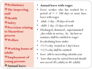 • Annual leave with wages
• Every worker who has worked for a
period of > = 240 days or more have
leave with wages
• adult -1 day : 20 days of work
• child -1 day :15 days of work
• Discharged, dismissed , superannuated
,dies while in service, he - his heir or
nominee shall be entitled to wages
• In calculating leave under
• >1/2 a day treated as 1 day's leave
• <1/2 a day shall be omitted
• leave add to succeeding calendar year
• leave that may be carried forward should
not exceed 30 ( adult) or 40 (child)
Preliminary
The inspecting
staff
Health
Safety
Provision relating
to Hazardous
process
Welfare
Working hours of
adults
Employment of
young persons
Annual leave
 