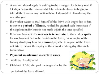 • A worker should apply in writing to the manager of a factory not <
15 days before the date on which he wishes his leave to begin, to
take all the leave or any portion thereof allowable to him during the
calendar year
• If a worker wants to avail himself of the leave with wages due to him
to cover a period of illness, he shall be granted such leave even if
the application for leave is not made within the time specified
• If the employment of a worker is terminated , the worker quits
his employment before he has taken the leave, the occupier of the
factory shall pay him the amount payable in respect of the leave
not taken, before the expiry of the second working day after such
termination
• Payment in advance in certain cases
• adult not < 4 days and
• Child not < 5days be paid the wages due for the
periods of the leave allowed.
 