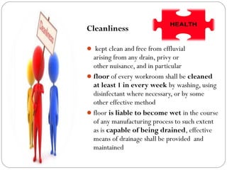 Cleanliness
 kept clean and free from effluvial
arising from any drain, privy or
other nuisance, and in particular
floor of every workroom shall be cleaned
at least 1 in every week by washing, using
disinfectant where necessary, or by some
other effective method
floor is liable to become wet in the course
of any manufacturing process to such extent
as is capable of being drained, effective
means of drainage shall be provided and
maintained
 