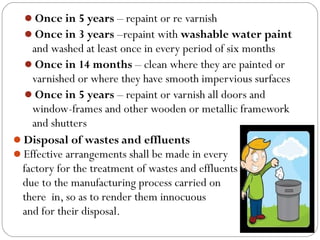 Once in 5 years – repaint or re varnish
Once in 3 years –repaint with washable water paint
and washed at least once in every period of six months
Once in 14 months – clean where they are painted or
varnished or where they have smooth impervious surfaces
Once in 5 years – repaint or varnish all doors and
window-frames and other wooden or metallic framework
and shutters
Disposal of wastes and effluents
Effective arrangements shall be made in every
factory for the treatment of wastes and effluents
due to the manufacturing process carried on
there in, so as to render them innocuous
and for their disposal.
 