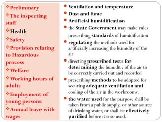 Ventilation and temperature
Dust and fume
Artificial humidification
the State Government may make rules
prescribing standards of humidification
regulating the methods used for
artificially increasing the humidity of the
air
directing prescribed tests for
determining the humidity of the air to
be correctly carried out and recorded
prescribing methods to be adopted for
securing adequate ventilation and
cooling of the air in the workrooms.
the water used for the purpose shall be
taken from a public supply, or other source
of drinking water, or shall be effectively
purified before it is so used.
Preliminary
The inspecting
staff
Health
Safety
Provision relating
to Hazardous
process
Welfare
Working hours of
adults
Employment of
young persons
Annual leave with
wages
 