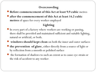 Overcrowding
Before commencement of this Act at least 9.9 cubic metres
after the commencement of this Act at least 14.2 cubic
metres of space for every worker employed
Lighting
In every part of a factory where workers are working or passing,
there shall be provided and maintained sufficient and suitable lighting,
natural or artificial, or both.
 windows should kept clean on both the inner and outer surfaces
the prevention of glare, either directly from a source of light or
by reflection from a smooth or polished surface
 the formation of shadows to such an extent as to cause eye-strain or
the risk of accident to any worker.
 