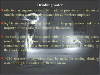 Drinking water
effective arrangements shall be made to provide and maintain at
suitable points conveniently situated for all workers employed
legibly marked "drinking water" in a language understood by a
majority of the workers employed in the factory
 no such points shall be situated within 6m of any washing place,
urinal, latrine, spittoon, open drain or any other source of
contamination unless a shorter distance is approved in writing by
the Chief Inspector
>250 workers - provisions shall be made for cooling drinking
water during hot weather by effective means
 