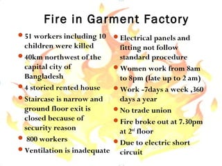 Fire in Garment Factory
51 workers including 10
children were killed
40km northwest of the
capital city of
Bangladesh
4 storied rented house
Staircase is narrow and
ground floor exit is
closed because of
security reason
 800 workers
Ventilation is inadequate
Electrical panels and
fitting not follow
standard procedure
Women work from 8am
to 8pm (late up to 2 am)
Work -7days a week ,360
days a year
No trade union
Fire broke out at 7.30pm
at 2nd
floor
Due to electric short
circuit
 