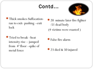 Contd...
Thick smokes-Suffocation-
ran to exit- pushing –exit
lock
Tried to break –heat
intensity rise – jumped
from 4th
floor –spike of
metal fence
20 minute later fire fighter
-51 dead body
(4 victims were roasted )
False fire alarm
23 died & 50 injured
 