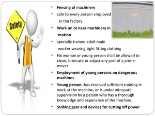 • Fencing of machinery
• safe to every person employed
in the factory
• Work on or near machinery in
motion
• specially trained adult male
worker wearing tight fitting clothing
• No woman or young person shall be allowed to
clean, lubricate or adjust any part of a prime-
mover
• Employment of young persons on dangerous
machines
• Young person -has received sufficient training in
work at the machine, or is under adequate
supervision by a person who has a thorough
knowledge and experience of the machine.
• Striking gear and devices for cutting off power
 