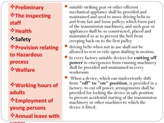 suitable striking gear or other efficient
mechanical appliance shall be provided and
maintained and used to move driving belts to
and from fast and loose pulleys which form part
of the transmission machinery, and such gear or
appliances shall be so constructed, placed and
maintained so as to prevent the belt from
creeping back on to the first pulley
driving belts when not in use shall not be
allowed to rest or ride upon shafting in motion.
In every factory suitable devices for cutting off
power in emergencies from running machinery
shall be provided and maintained in every
workroom
 When a device, which can inadvertently shift
from "off" to "on" position, is provided in a
factory- to cut off power, arrangements shall be
provided for locking the device in safe position
to prevent accidental starting of the transmission
machinery or other machines to which the
device it fitted.
Preliminary
The inspecting
staff
Health
Safety
Provision relating
to Hazardous
process
Welfare
Working hours of
adults
Employment of
young persons
Annual leave with
 