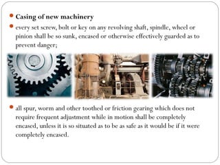Casing of new machinery
every set screw, bolt or key on any revolving shaft, spindle, wheel or
pinion shall be so sunk, encased or otherwise effectively guarded as to
prevent danger;
all spur, worm and other toothed or friction gearing which does not
require frequent adjustment while in motion shall be completely
encased, unless it is so situated as to be as safe as it would be if it were
completely encased.
 