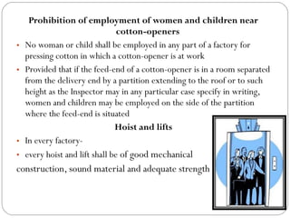 Prohibition of employment of women and children near
cotton-openers
• No woman or child shall be employed in any part of a factory for
pressing cotton in which a cotton-opener is at work
• Provided that if the feed-end of a cotton-opener is in a room separated
from the delivery end by a partition extending to the roof or to such
height as the Inspector may in any particular case specify in writing,
women and children may be employed on the side of the partition
where the feed-end is situated
Hoist and lifts
• In every factory-
• every hoist and lift shall be of good mechanical
construction, sound material and adequate strength
 