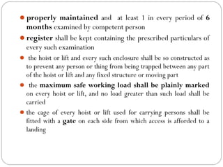 properly maintained and at least 1 in every period of 6
months examined by competent person
register shall be kept containing the prescribed particulars of
every such examination
 the hoist or lift and every such enclosure shall be so constructed as
to prevent any person or thing from being trapped between any part
of the hoist or lift and any fixed structure or moving part
 the maximum safe working load shall be plainly marked
on every hoist or lift, and no load greater than such load shall be
carried
the cage of every hoist or lift used for carrying persons shall be
fitted with a gate on each side from which access is afforded to a
landing
 